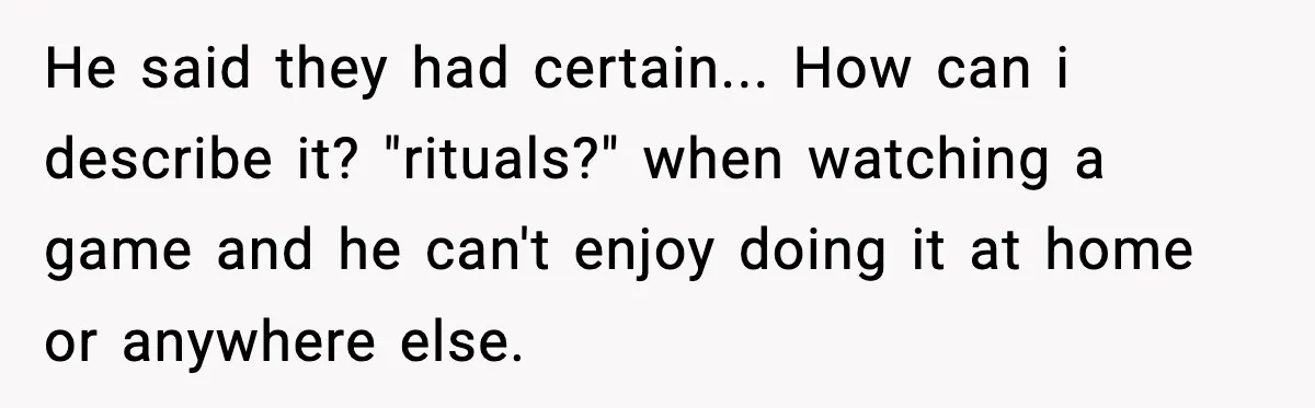 He said they had certain... How can i describe it? "rituals?" when watching a game and he can't enjoy doing it at home or anywhere else.