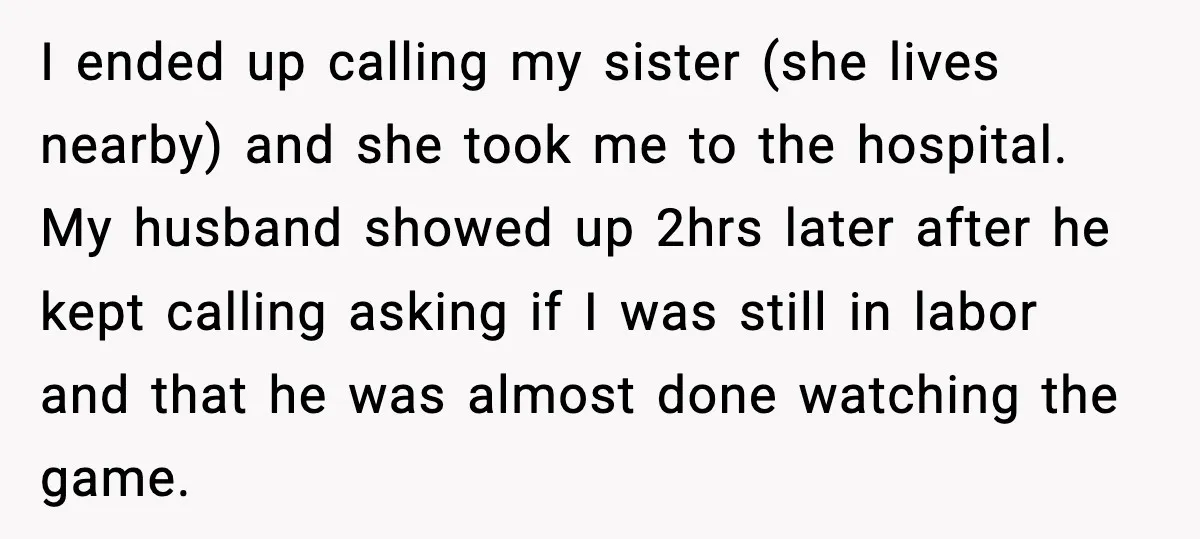 I ended up calling my sister (she lives nearby) and she took me to the hospital. My husband showed up 2hrs later after he kept calling asking if I was...