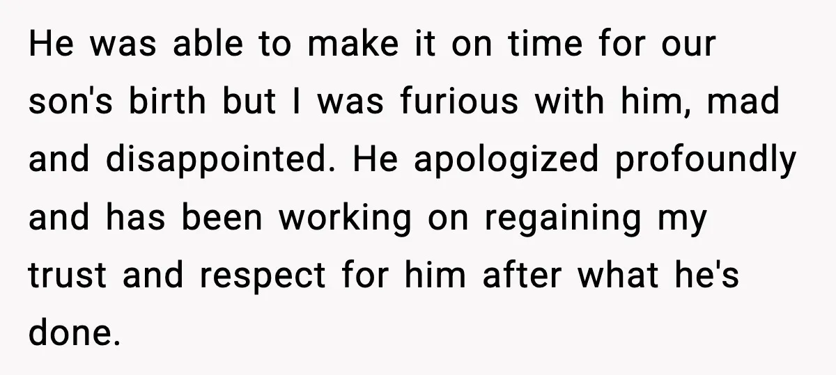 He was able to make it on time for our son's birth but I was furious with him, mad and disappointed. He apologized profoundly and has been working on regaining...