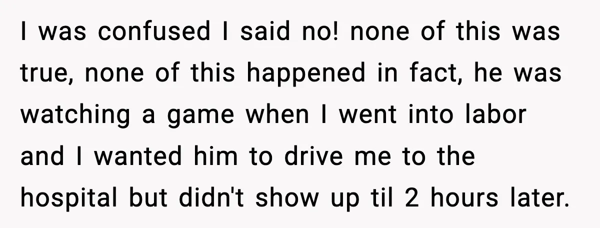 I was confused I said no! none of this was true, none of this happened in fact, he was watching a game when I went into labor and I wanted...