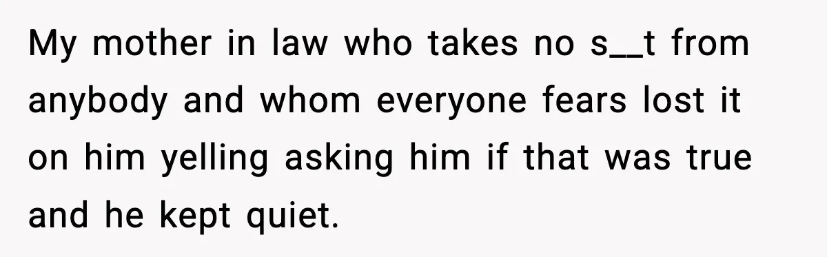 My mother in law who takes no s__t from anybody and whom everyone fears lost it on him yelling asking him if that was true and he kept quiet.