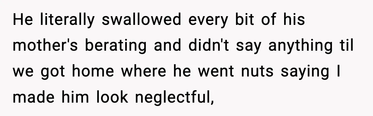 He literally swallowed every bit of his mother's berating and didn't say anything til we got home where he went nuts saying I made him look neglectful,