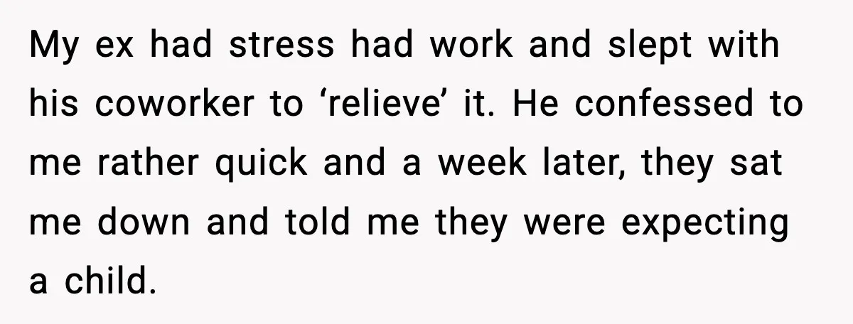 My ex had stress had work and slept with his coworker to ‘relieve’ it. He confessed to me rather quick and a week later, they sat me down and told...