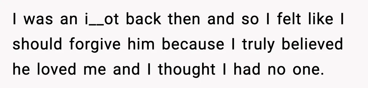 I was an i__ot back then and so I felt like I should forgive him because I truly believed he loved me and I thought I had no one.