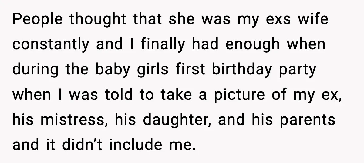 People thought that she was my exs wife constantly and I finally had enough when during the baby girls first birthday party when I was told to take a picture...