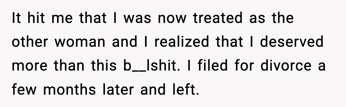 It hit me that I was now treated as the other woman and I realized that I deserved more than this b__lshit. I filed for divorce a few months later...