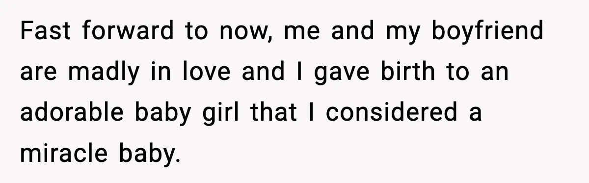 Fast forward to now, me and my boyfriend are madly in love and I gave birth to an adorable baby girl that I considered a miracle baby.