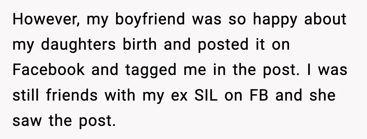 However, my boyfriend was so happy about my daughters birth and posted it on Facebook and tagged me in the post. I was still friends with my ex SIL on...