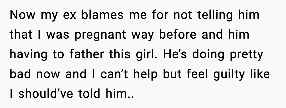 Now my ex blames me for not telling him that I was pregnant way before and him having to father this girl. He’s doing pretty bad now and I can’t...