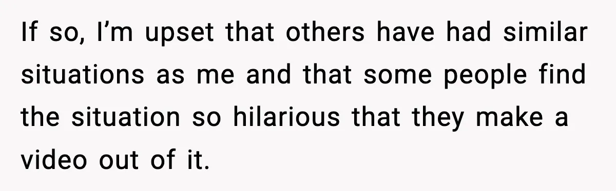 If so, I’m upset that others have had similar situations as me and that some people find the situation so hilarious that they make a video out of it.