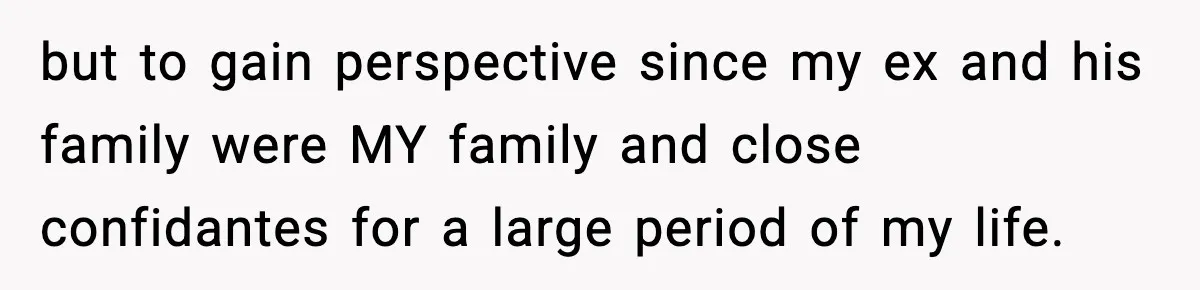 but to gain perspective since my ex and his family were MY family and close confidantes for a large period of my life.