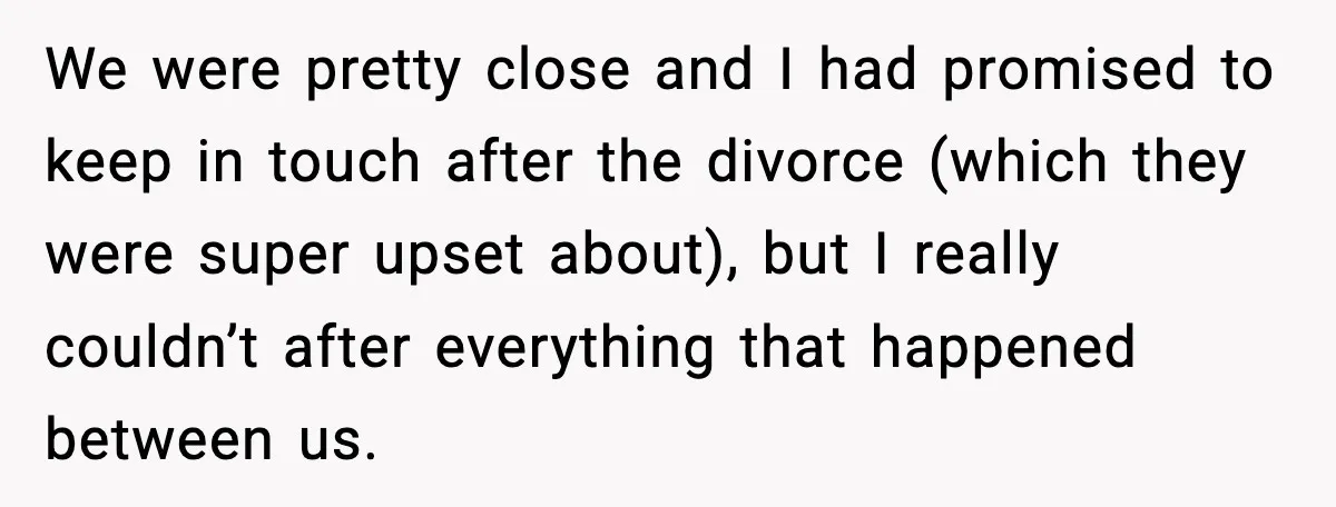 We were pretty close and I had promised to keep in touch after the divorce (which they were super upset about), but I really couldn’t after everything that happened between...