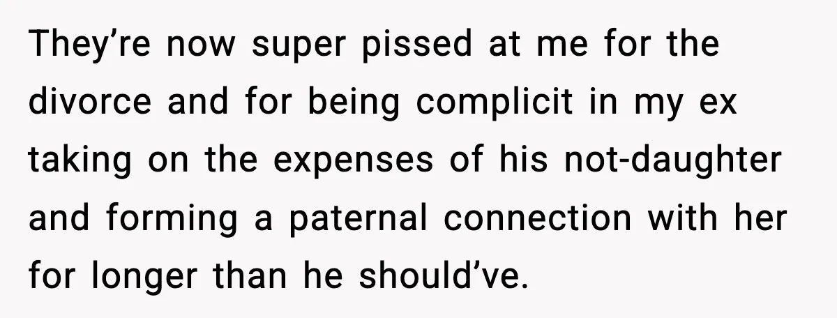 They’re now super pissed at me for the divorce and for being complicit in my ex taking on the expenses of his not-daughter and forming a paternal connection with her...