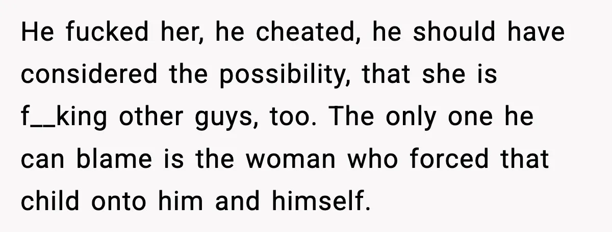 He fucked her, he cheated, he should have considered the possibility, that she is f__king other guys, too. The only one he can blame is the woman who forced that...