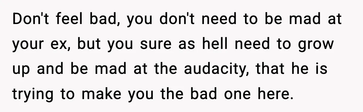 Don't feel bad, you don't need to be mad at your ex, but you sure as hell need to grow up and be mad at the audacity, that he is...