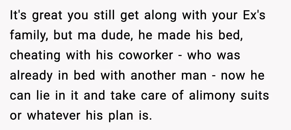 It's great you still get along with your Ex's family, but ma dude, he made his bed, cheating with his coworker - who was already in bed with another man...