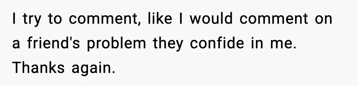 I try to comment, like I would comment on a friend's problem they confide in me. Thanks again.