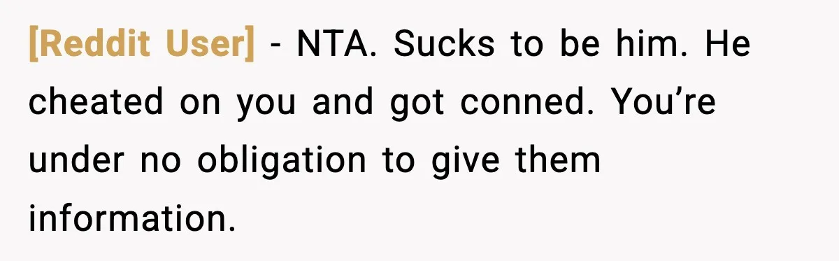 [Reddit User] − NTA. Sucks to be him. He cheated on you and got conned. You’re under no obligation to give them information.