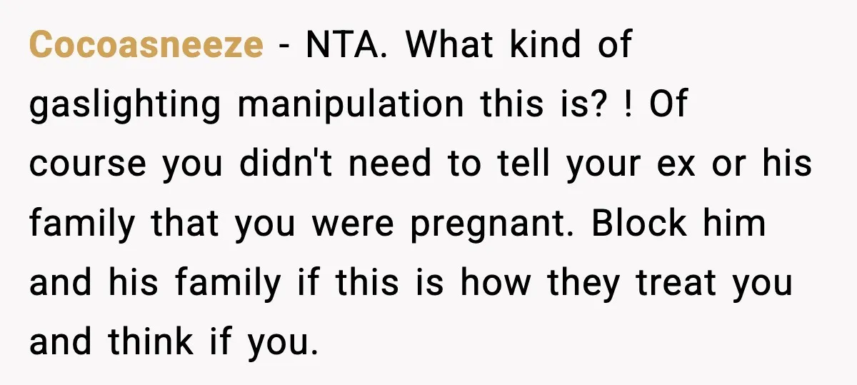 Cocoasneeze − NTA. What kind of gaslighting manipulation this is? ! Of course you didn't need to tell your ex or his family that you were pregnant. Block him and...