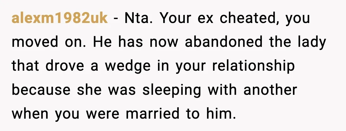 alexm1982uk − Nta. Your ex cheated, you moved on. He has now abandoned the lady that drove a wedge in your relationship because she was sleeping with another when you...