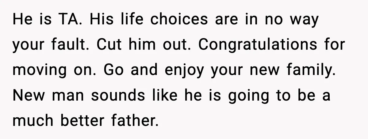 He is TA. His life choices are in no way your fault. Cut him out. Congratulations for moving on. Go and enjoy your new family. New man sounds like he...