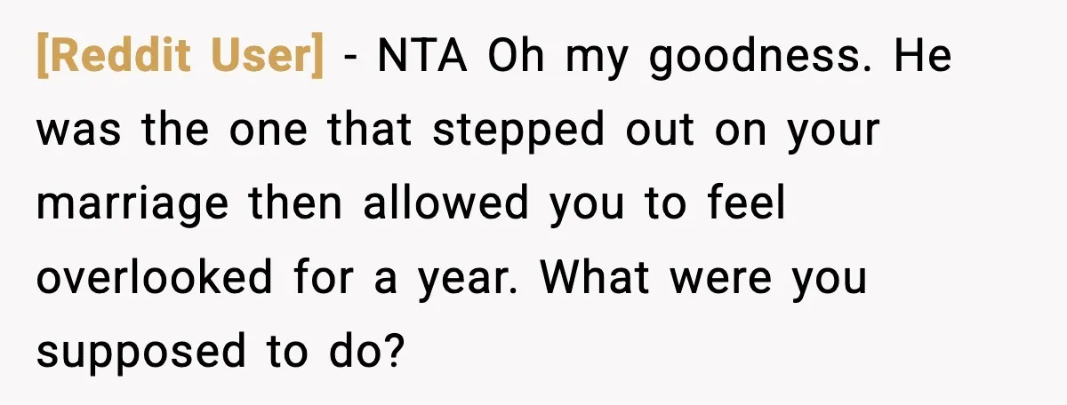 [Reddit User] − NTA Oh my goodness. He was the one that stepped out on your marriage then allowed you to feel overlooked for a year. What were you supposed...