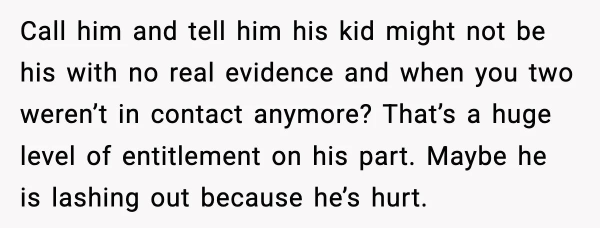 Call him and tell him his kid might not be his with no real evidence and when you two weren’t in contact anymore? That’s a huge level of entitlement on...