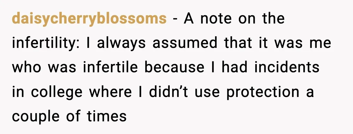 daisycherryblossoms - A note on the infertility: I always assumed that it was me who was infertile because I had incidents in college where I didn’t use protection a couple...