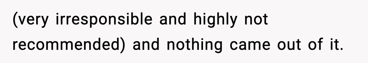 (very irresponsible and highly not recommended) and nothing came out of it.