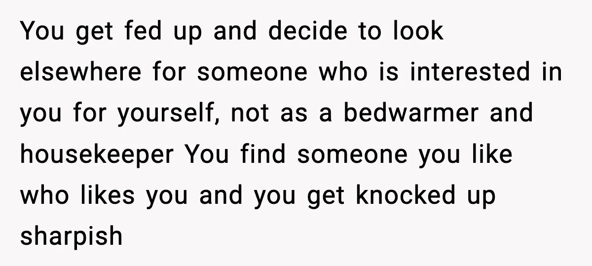 You get fed up and decide to look elsewhere for someone who is interested in you for yourself, not as a bedwarmer and housekeeper You find someone you like who...