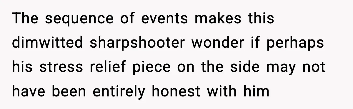 The sequence of events makes this dimwitted sharpshooter wonder if perhaps his stress relief piece on the side may not have been entirely honest with him
