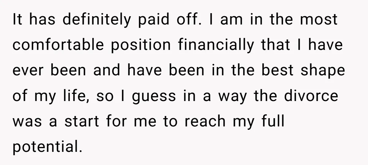 Man Rejects Ex-Wife’s Request for His Car To Help With Her Stress, Now She’s Questioning His Love For Their Kids It has definitely paid off. I am in the most comfortable position financially that I have ever been and have been in the best shape of my life, so I...