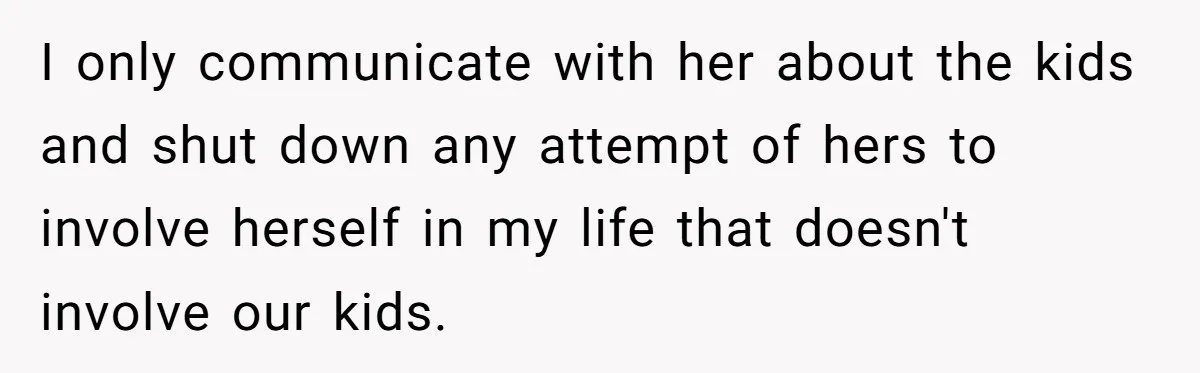 Man Rejects Ex-Wife’s Request for His Car To Help With Her Stress, Now She’s Questioning His Love For Their Kids I only communicate with her about the kids and shut down any attempt of hers to involve herself in my life that doesn't involve our kids.