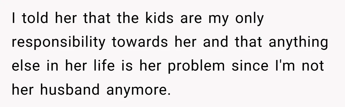 Man Rejects Ex-Wife’s Request for His Car To Help With Her Stress, Now She’s Questioning His Love For Their Kids I told her that the kids are my only responsibility towards her and that anything else in her life is her problem since I'm not her husband anymore.