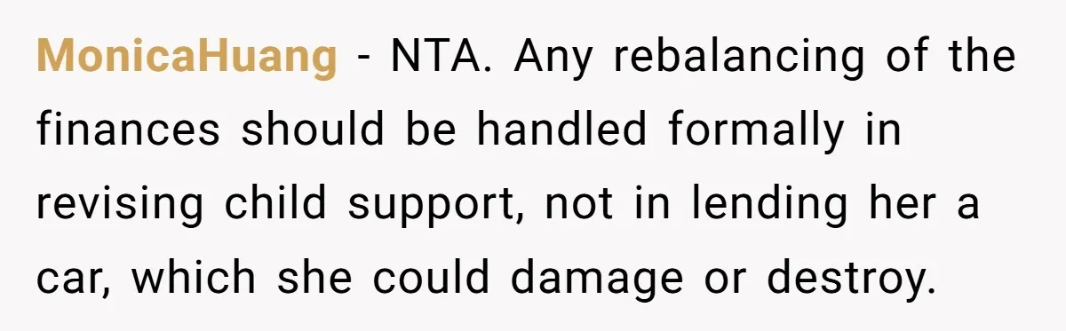 Man Rejects Ex-Wife’s Request for His Car To Help With Her Stress, Now She’s Questioning His Love For Their Kids MonicaHuang − NTA. Any rebalancing of the finances should be handled formally in revising child support, not in lending her a car, which she could damage or destroy.