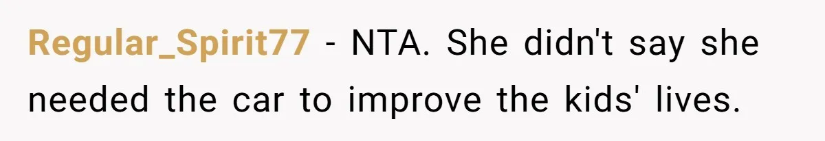 Man Rejects Ex-Wife’s Request for His Car To Help With Her Stress, Now She’s Questioning His Love For Their Kids Regular_Spirit77 − NTA. She didn't say she needed the car to improve the kids' lives.