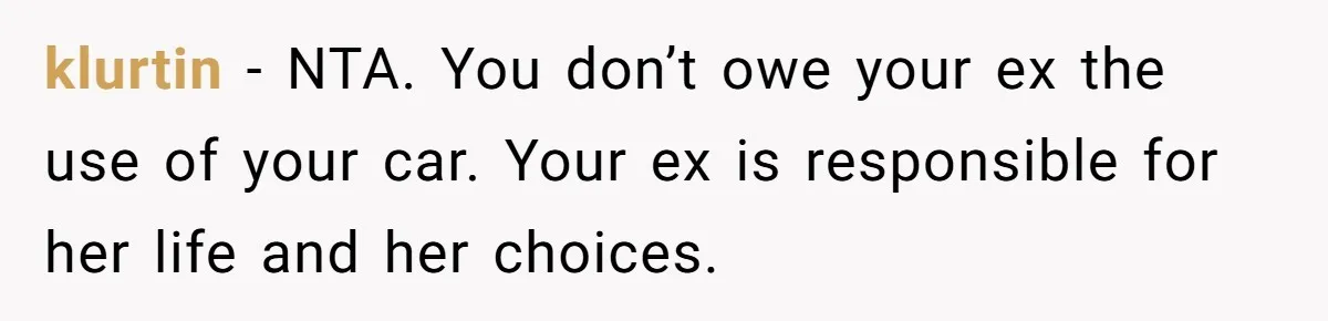 Man Rejects Ex-Wife’s Request for His Car To Help With Her Stress, Now She’s Questioning His Love For Their Kids klurtin − NTA. You don’t owe your ex the use of your car. Your ex is responsible for her life and her choices.