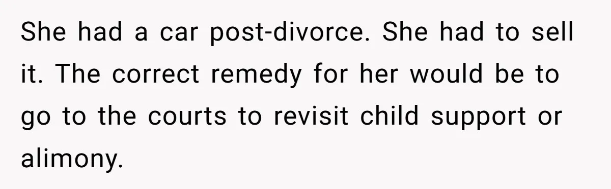 Man Rejects Ex-Wife’s Request for His Car To Help With Her Stress, Now She’s Questioning His Love For Their Kids She had a car post-divorce. She had to sell it. The correct remedy for her would be to go to the courts to revisit child support or alimony.