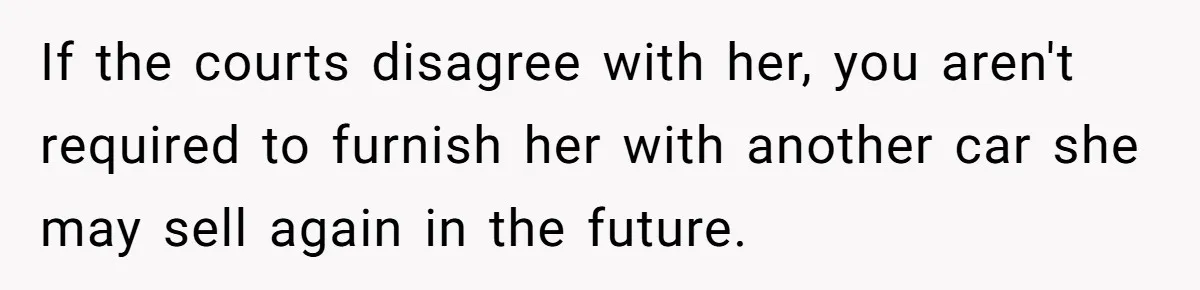 Man Rejects Ex-Wife’s Request for His Car To Help With Her Stress, Now She’s Questioning His Love For Their Kids If the courts disagree with her, you aren't required to furnish her with another car she may sell again in the future.
