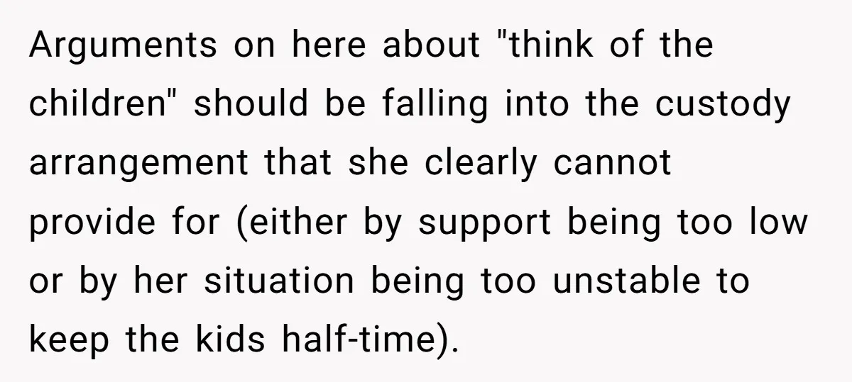 Man Rejects Ex-Wife’s Request for His Car To Help With Her Stress, Now She’s Questioning His Love For Their Kids Arguments on here about "think of the children" should be falling into the custody arrangement that she clearly cannot provide for (either by support being too low or by her...