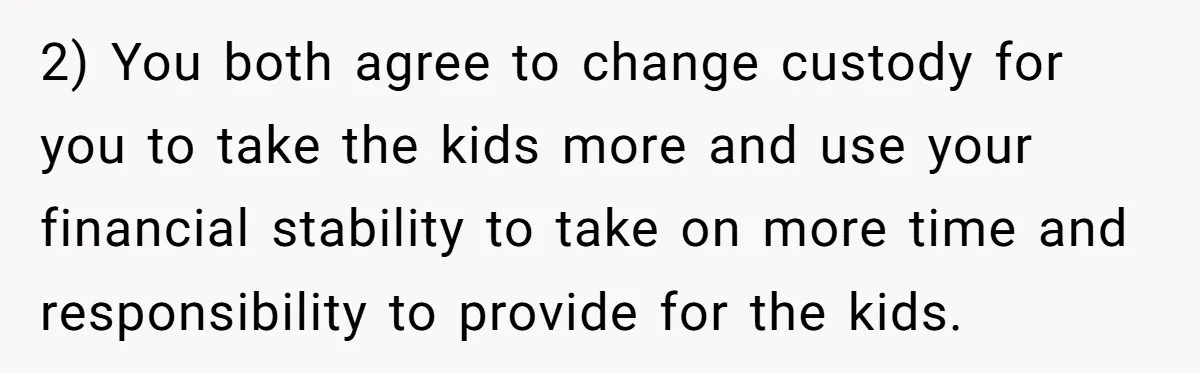 Man Rejects Ex-Wife’s Request for His Car To Help With Her Stress, Now She’s Questioning His Love For Their Kids 2) You both agree to change custody for you to take the kids more and use your financial stability to take on more time and responsibility to provide for the...
