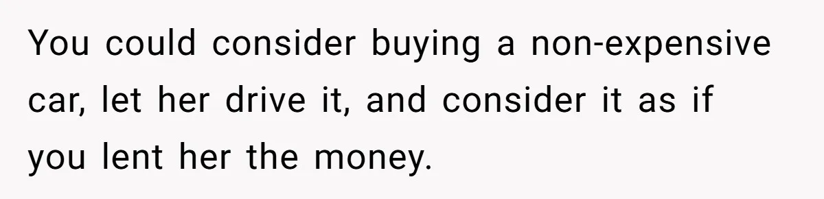Man Rejects Ex-Wife’s Request for His Car To Help With Her Stress, Now She’s Questioning His Love For Their Kids You could consider buying a non-expensive car, let her drive it, and consider it as if you lent her the money.