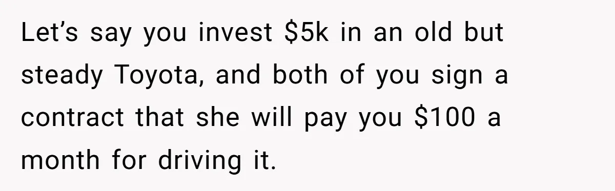 Man Rejects Ex-Wife’s Request for His Car To Help With Her Stress, Now She’s Questioning His Love For Their Kids Let’s say you invest $5k in an old but steady Toyota, and both of you sign a contract that she will pay you $100 a month for driving it.