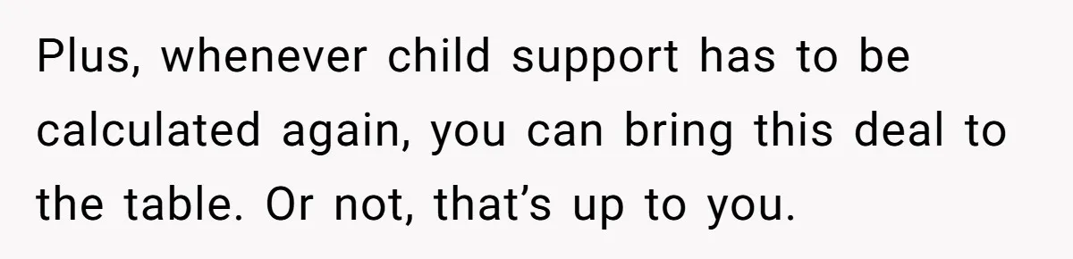 Man Rejects Ex-Wife’s Request for His Car To Help With Her Stress, Now She’s Questioning His Love For Their Kids Plus, whenever child support has to be calculated again, you can bring this deal to the table. Or not, that’s up to you.