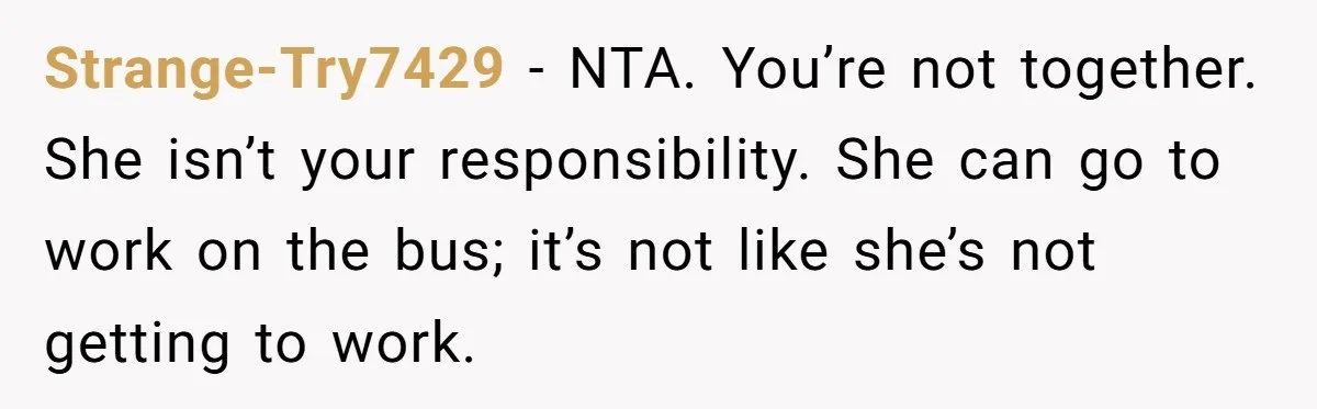 Man Rejects Ex-Wife’s Request for His Car To Help With Her Stress, Now She’s Questioning His Love For Their Kids Strange-Try7429 − NTA. You’re not together. She isn’t your responsibility. She can go to work on the bus; it’s not like she’s not getting to work.