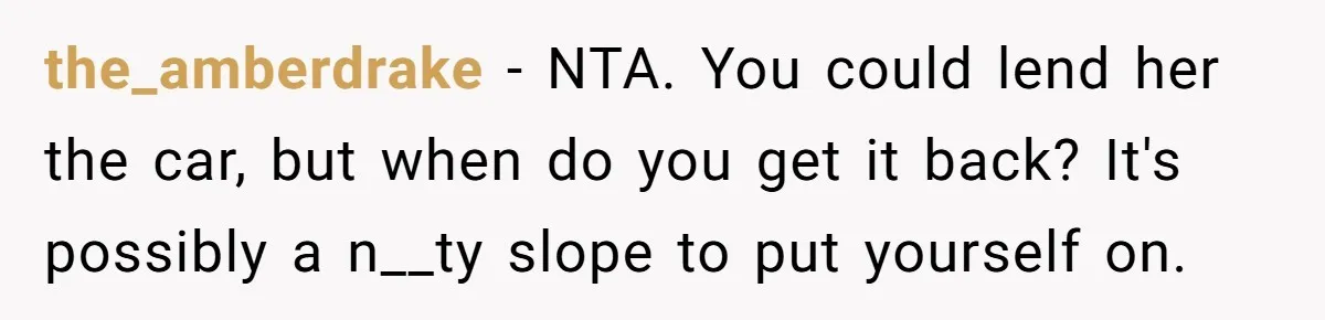 Man Rejects Ex-Wife’s Request for His Car To Help With Her Stress, Now She’s Questioning His Love For Their Kids the_amberdrake − NTA. You could lend her the car, but when do you get it back? It's possibly a n__ty slope to put yourself on.