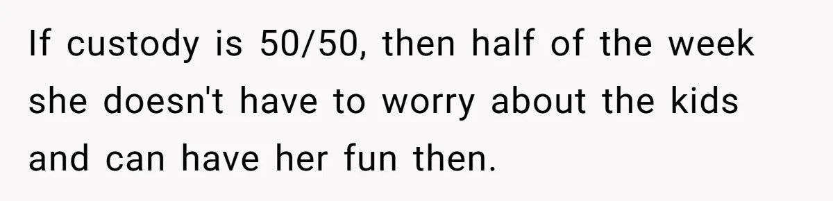 Man Rejects Ex-Wife’s Request for His Car To Help With Her Stress, Now She’s Questioning His Love For Their Kids If custody is 50/50, then half of the week she doesn't have to worry about the kids and can have her fun then.