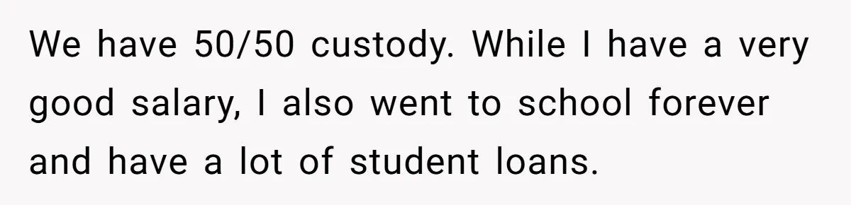 Man Rejects Ex-Wife’s Request for His Car To Help With Her Stress, Now She’s Questioning His Love For Their Kids We have 50/50 custody. While I have a very good salary, I also went to school forever and have a lot of student loans.