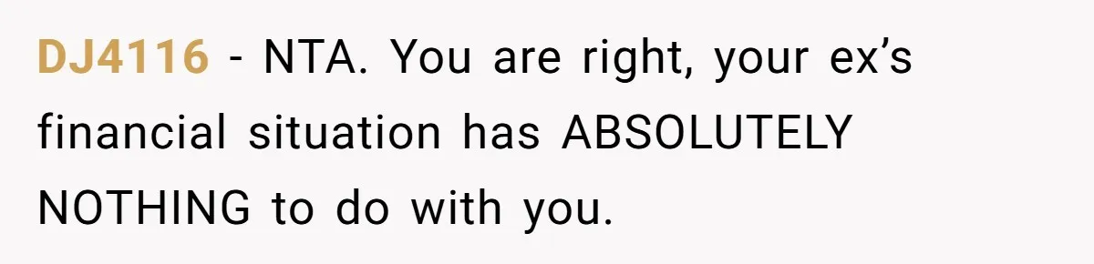 Man Rejects Ex-Wife’s Request for His Car To Help With Her Stress, Now She’s Questioning His Love For Their Kids DJ4116 − NTA. You are right, your ex’s financial situation has ABSOLUTELY NOTHING to do with you.
