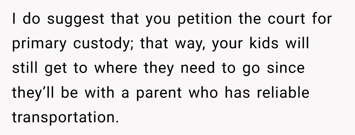 Man Rejects Ex-Wife’s Request for His Car To Help With Her Stress, Now She’s Questioning His Love For Their Kids I do suggest that you petition the court for primary custody; that way, your kids will still get to where they need to go since they’ll be with a parent...